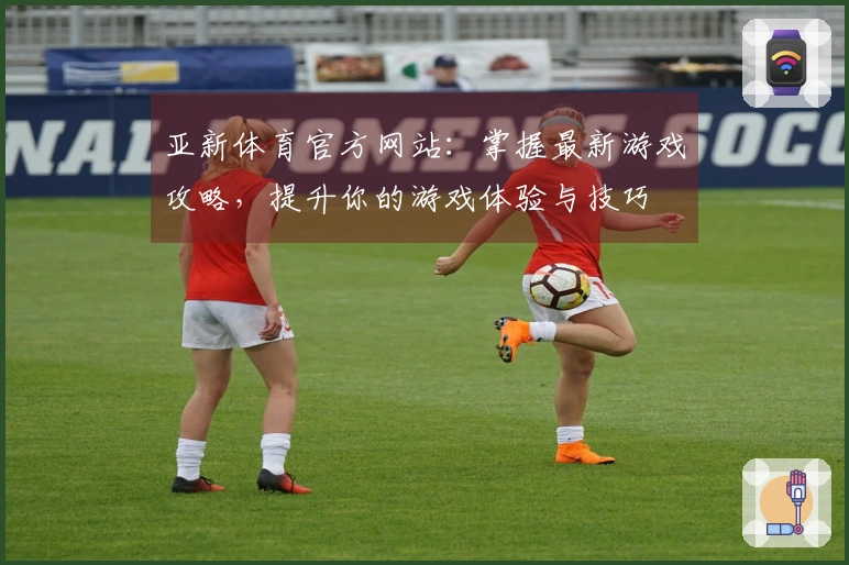 亚新体育官方网站：掌握最新游戏攻略，提升你的游戏体验与技巧