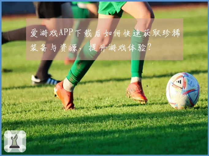 爱游戏APP下载后如何快速获取珍稀装备与资源，提升游戏体验？