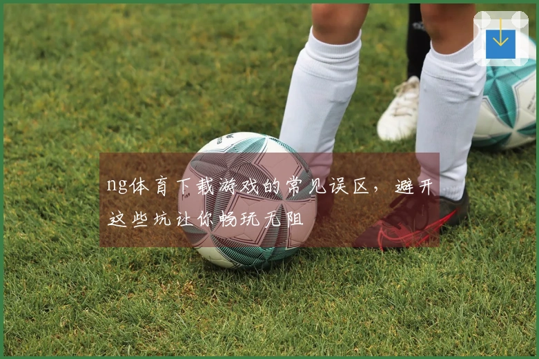 ng体育下载游戏的常见误区，避开这些坑让你畅玩无阻
