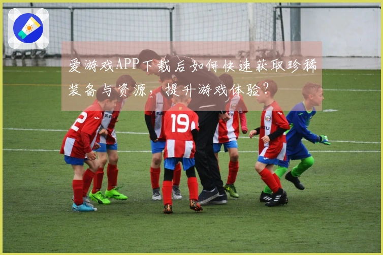 爱游戏APP下载后如何快速获取珍稀装备与资源，提升游戏体验？